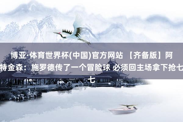 博亚·体育世界杯(中国)官方网站 【齐备版】阿特金森：施罗德传了一个冒险球 必须回主场拿下抢七