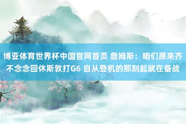 博亚体育世界杯中国官网首页 詹姆斯：咱们原来齐不念念回休斯敦打G6 自从登机的那刻起就在备战