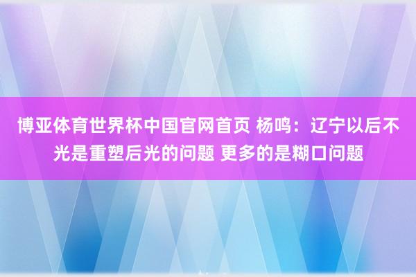 博亚体育世界杯中国官网首页 杨鸣：辽宁以后不光是重塑后光的问题 更多的是糊口问题