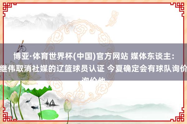 博亚·体育世界杯(中国)官方网站 媒体东谈主：赵继伟取消社媒的辽篮球员认证 今夏确定会有球队询价他