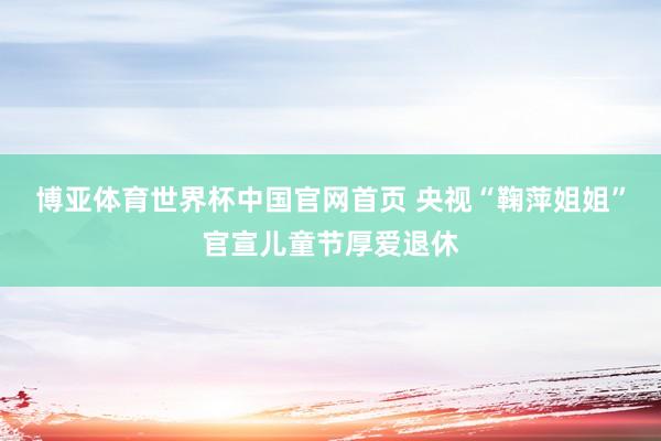 博亚体育世界杯中国官网首页 央视“鞠萍姐姐”官宣儿童节厚爱退休