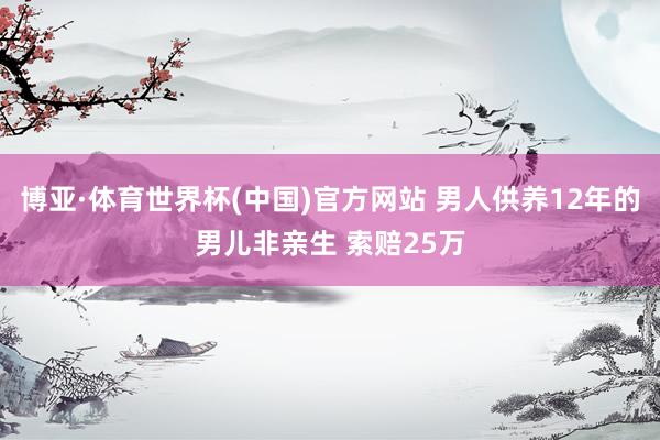 博亚·体育世界杯(中国)官方网站 男人供养12年的男儿非亲生 索赔25万