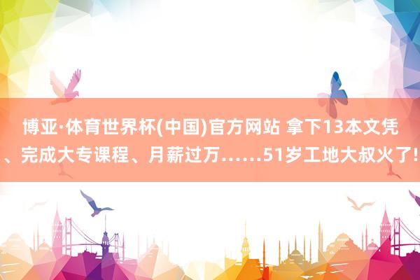 博亚·体育世界杯(中国)官方网站 拿下13本文凭、完成大专课程、月薪过万……51岁工地大叔火了!