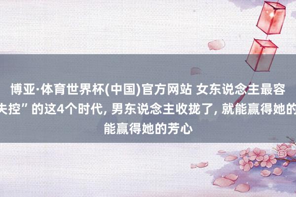 博亚·体育世界杯(中国)官方网站 女东说念主最容易“失控”的这4个时代, 男东说念主收拢了, 就能赢得她的芳心