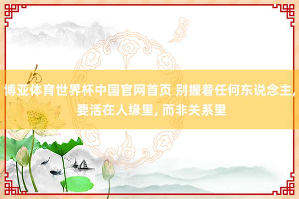 博亚体育世界杯中国官网首页 别握着任何东说念主, 要活在人缘里, 而非关系里