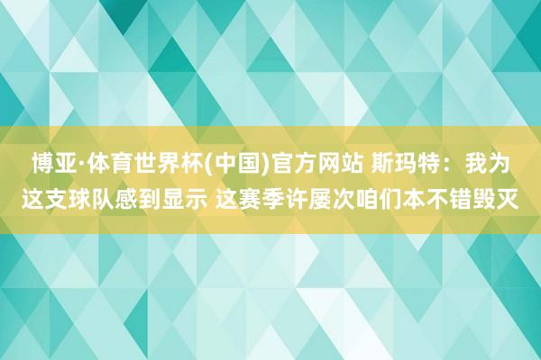 博亚·体育世界杯(中国)官方网站 斯玛特：我为这支球队感到显示 这赛季许屡次咱们本不错毁灭