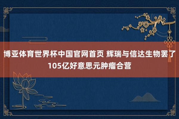 博亚体育世界杯中国官网首页 辉瑞与信达生物罢了105亿好意思元肿瘤合营