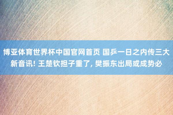 博亚体育世界杯中国官网首页 国乒一日之内传三大新音讯! 王楚钦担子重了, 樊振东出局或成势必
