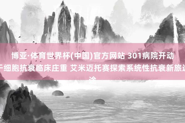 博亚·体育世界杯(中国)官方网站 301病院开动干细胞抗衰临床庄重 艾米迈托赛探索系统性抗衰新旅途