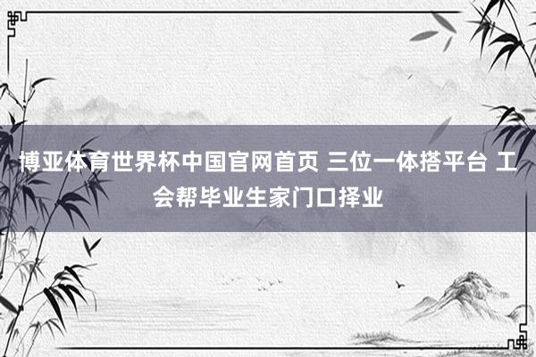 博亚体育世界杯中国官网首页 三位一体搭平台 工会帮毕业生家门口择业