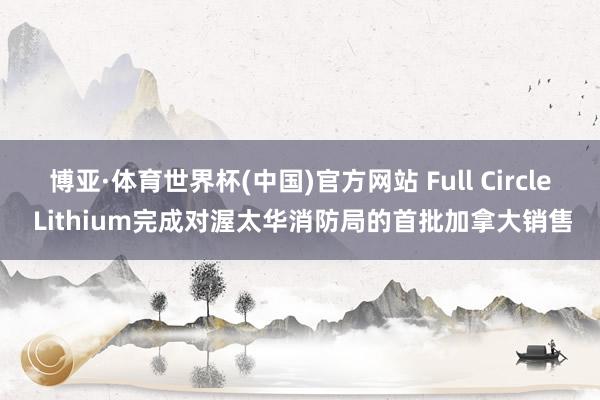 博亚·体育世界杯(中国)官方网站 Full Circle Lithium完成对渥太华消防局的首批加拿大销售