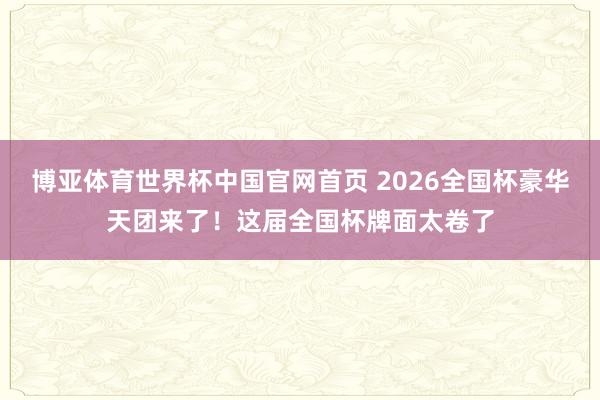 博亚体育世界杯中国官网首页 2026全国杯豪华天团来了！这届全国杯牌面太卷了