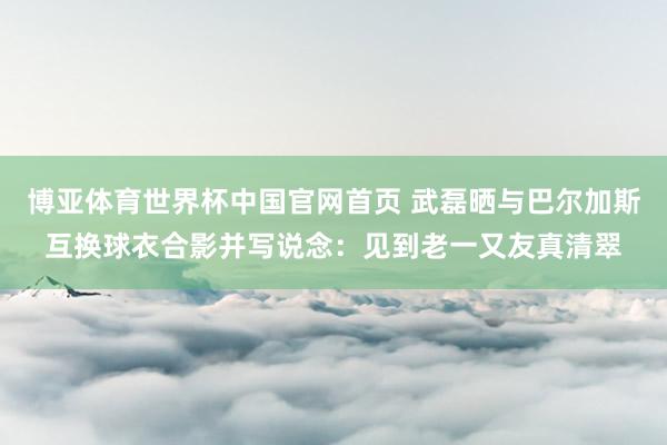 博亚体育世界杯中国官网首页 武磊晒与巴尔加斯互换球衣合影并写说念：见到老一又友真清翠