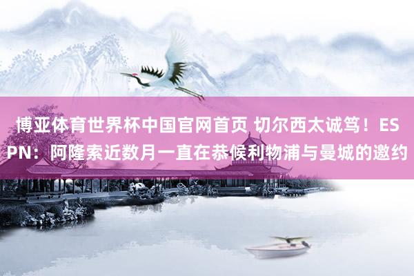 博亚体育世界杯中国官网首页 切尔西太诚笃！ESPN：阿隆索近数月一直在恭候利物浦与曼城的邀约