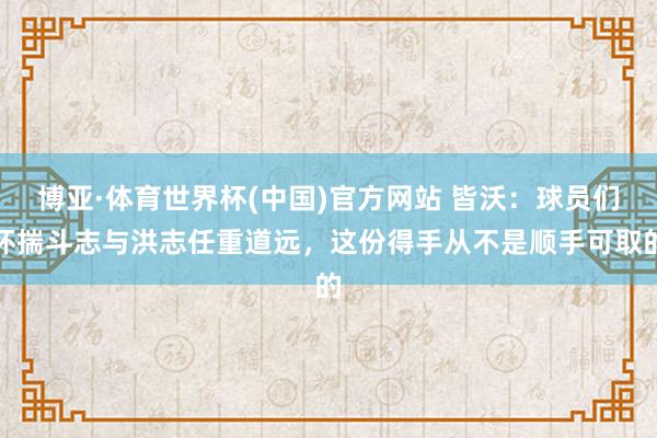 博亚·体育世界杯(中国)官方网站 皆沃：球员们怀揣斗志与洪志任重道远，这份得手从不是顺手可取的