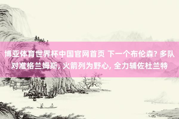 博亚体育世界杯中国官网首页 下一个布伦森? 多队对准格兰姆斯， 火箭列为野心， 全力辅佐杜兰特