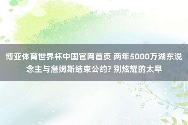 博亚体育世界杯中国官网首页 两年5000万湖东说念主与詹姆斯结束公约? 别炫耀的太早