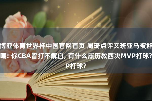 博亚体育世界杯中国官网首页 周琦点评文班亚马被群嘲: 你CBA皆打不解白， 有什么履历教西决MVP打球?