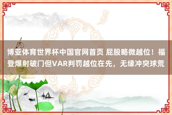 博亚体育世界杯中国官网首页 屁股略微越位！福登爆射破门但VAR判罚越位在先，无缘冲突球荒