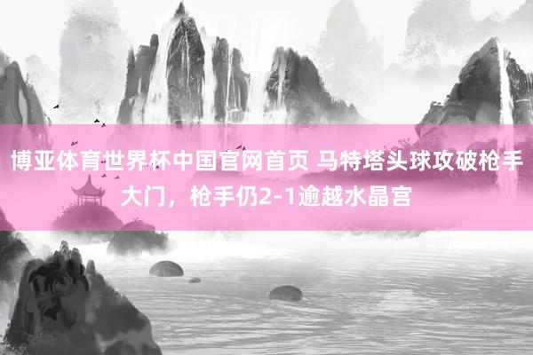 博亚体育世界杯中国官网首页 马特塔头球攻破枪手大门，枪手仍2-1逾越水晶宫