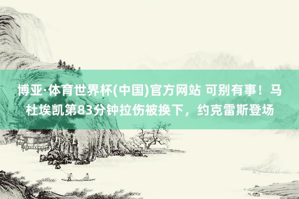 博亚·体育世界杯(中国)官方网站 可别有事！马杜埃凯第83分钟拉伤被换下，约克雷斯登场