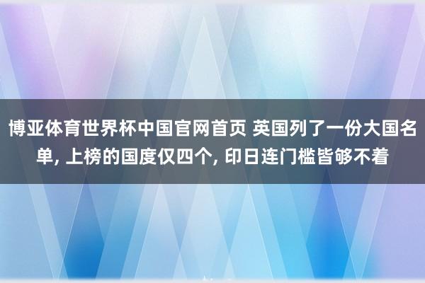 博亚体育世界杯中国官网首页 英国列了一份大国名单， 上榜的国度仅四个， 印日连门槛皆够不着