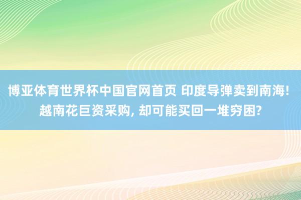 博亚体育世界杯中国官网首页 印度导弹卖到南海! 越南花巨资采购， 却可能买回一堆穷困?