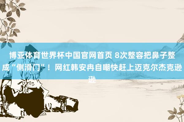 博亚体育世界杯中国官网首页 8次整容把鼻子整成“侧滑门”！网红韩安冉自嘲快赶上迈克尔杰克逊