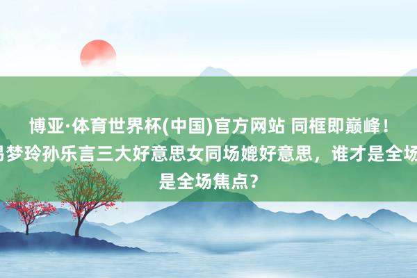 博亚·体育世界杯(中国)官方网站 同框即巅峰！何穗易梦玲孙乐言三大好意思女同场媲好意思，谁才是全场焦点？