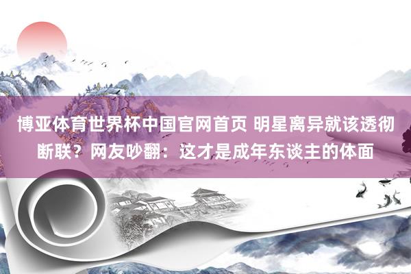 博亚体育世界杯中国官网首页 明星离异就该透彻断联？网友吵翻：这才是成年东谈主的体面
