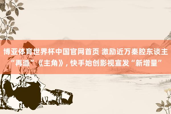 博亚体育世界杯中国官网首页 激励近万秦腔东谈主“再造”《主角》， 快手始创影视宣发“新增量”