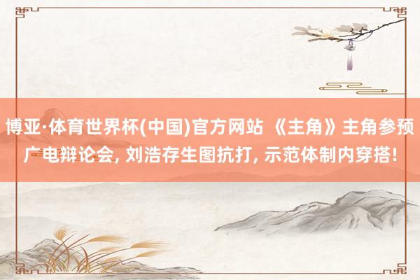 博亚·体育世界杯(中国)官方网站 《主角》主角参预广电辩论会， 刘浩存生图抗打， 示范体制内穿搭!