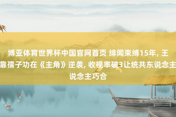博亚体育世界杯中国官网首页 绯闻束缚15年， 王晓晨靠孺子功在《主角》逆袭， 收视率破3让统共东说念主巧合