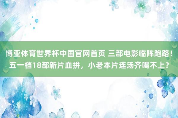 博亚体育世界杯中国官网首页 三部电影临阵跑路！五一档18部新片血拼，小老本片连汤齐喝不上？