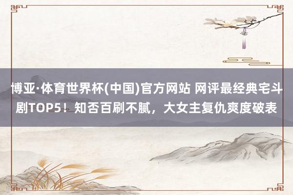 博亚·体育世界杯(中国)官方网站 网评最经典宅斗剧TOP5！知否百刷不腻，大女主复仇爽度破表