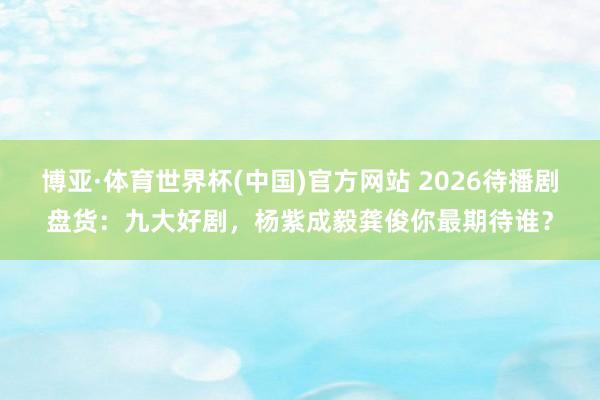 博亚·体育世界杯(中国)官方网站 2026待播剧盘货：九大好剧，杨紫成毅龚俊你最期待谁？