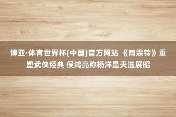 博亚·体育世界杯(中国)官方网站 《雨霖铃》重塑武侠经典 侯鸿亮称杨洋是天选展昭