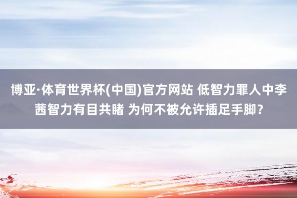 博亚·体育世界杯(中国)官方网站 低智力罪人中李茜智力有目共睹 为何不被允许插足手脚？