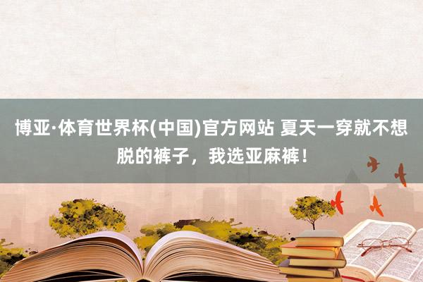 博亚·体育世界杯(中国)官方网站 夏天一穿就不想脱的裤子，我选亚麻裤！