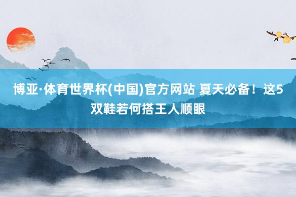 博亚·体育世界杯(中国)官方网站 夏天必备!这5双鞋若何搭王人顺眼