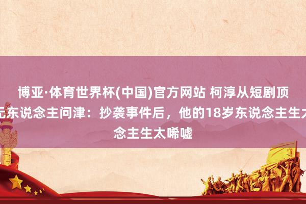 博亚·体育世界杯(中国)官方网站 柯淳从短剧顶流到无东说念主问津：抄袭事件后，他的18岁东说念主生太唏嘘