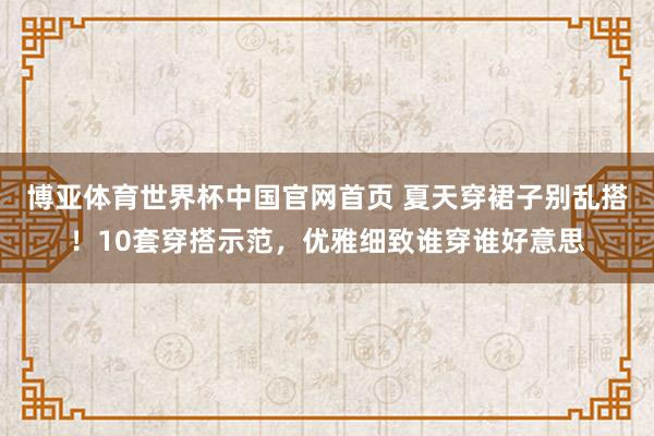博亚体育世界杯中国官网首页 夏天穿裙子别乱搭！10套穿搭示范，优雅细致谁穿谁好意思
