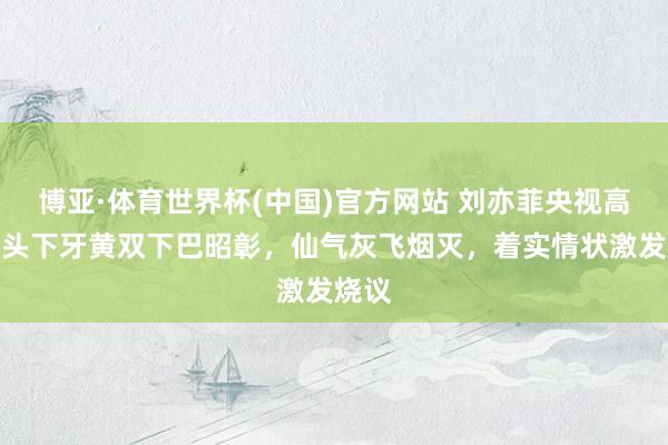 博亚·体育世界杯(中国)官方网站 刘亦菲央视高清镜头下牙黄双下巴昭彰,仙气灰飞烟灭,着实情状激发烧议