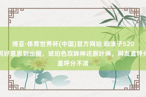 博亚·体育世界杯(中国)官方网站 阚清子520交易照好意思到出圈，琥珀色双眸神还原叶琳，网友直呼分不清