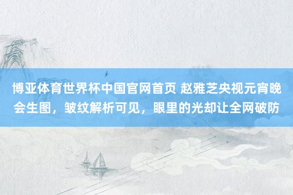 博亚体育世界杯中国官网首页 赵雅芝央视元宵晚会生图，皱纹解析可见，眼里的光却让全网破防