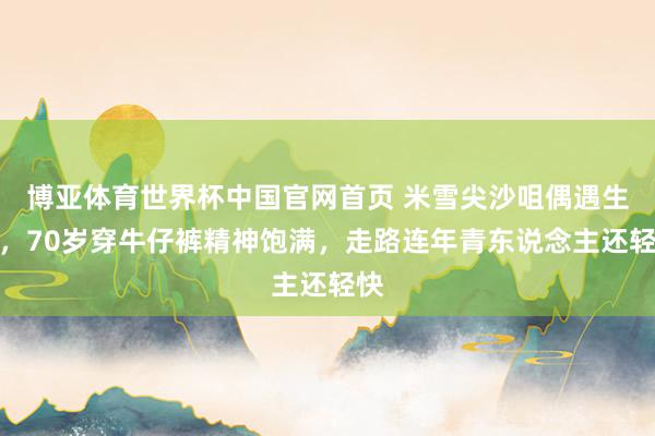 博亚体育世界杯中国官网首页 米雪尖沙咀偶遇生图，70岁穿牛仔裤精神饱满，走路连年青东说念主还轻快