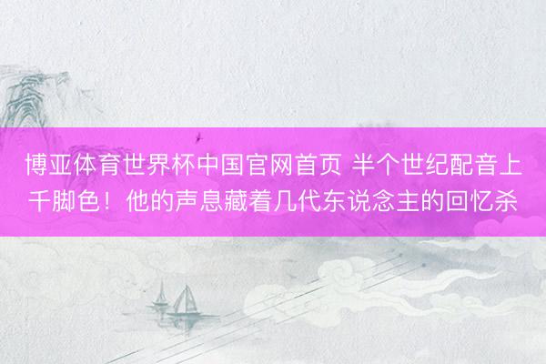 博亚体育世界杯中国官网首页 半个世纪配音上千脚色！他的声息藏着几代东说念主的回忆杀
