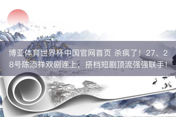 博亚体育世界杯中国官网首页 杀疯了!27、28号陈添祥双剧连上,搭档短剧顶流强强联手!