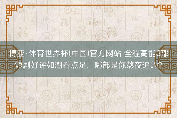 博亚·体育世界杯(中国)官方网站 全程高能3部短剧好评如潮看点足,哪部是你熬夜追的?