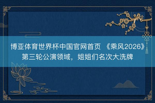 博亚体育世界杯中国官网首页 《乘风2026》第三轮公演领域，姐姐们名次大洗牌